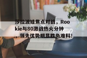 关于莎拉波娃焦点对战，Rookie与80激战热火分钟，领先优势明显胜负难料！的信息
